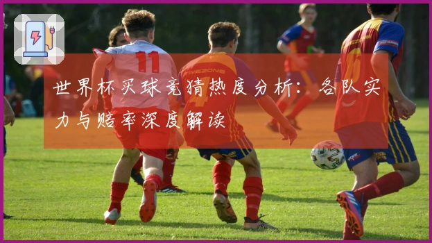 世界杯买球竞猜热度分析：各队实力与赔率深度解读
