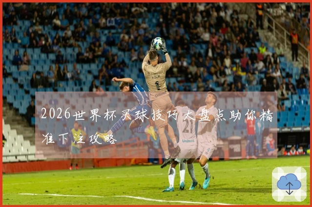 2026世界杯买球技巧大盘点助你精准下注攻略