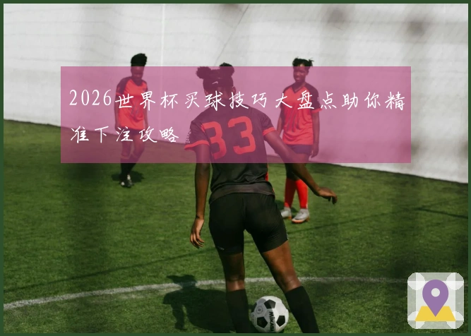2026世界杯买球技巧大盘点助你精准下注攻略